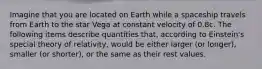 Imagine that you are located on Earth while a spaceship travels from Earth to the star Vega at constant velocity of 0.8c. The following items describe quantities that, according to Einstein's special theory of relativity, would be either larger (or longer), smaller (or shorter), or the same as their rest values.