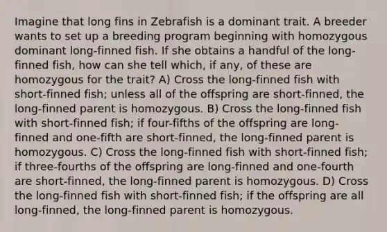 Imagine that long fins in Zebrafish is a dominant trait. A breeder wants to set up a breeding program beginning with homozygous dominant long-finned fish. If she obtains a handful of the long-finned fish, how can she tell which, if any, of these are homozygous for the trait? A) Cross the long-finned fish with short-finned fish; unless all of the offspring are short-finned, the long-finned parent is homozygous. B) Cross the long-finned fish with short-finned fish; if four-fifths of the offspring are long-finned and one-fifth are short-finned, the long-finned parent is homozygous. C) Cross the long-finned fish with short-finned fish; if three-fourths of the offspring are long-finned and one-fourth are short-finned, the long-finned parent is homozygous. D) Cross the long-finned fish with short-finned fish; if the offspring are all long-finned, the long-finned parent is homozygous.