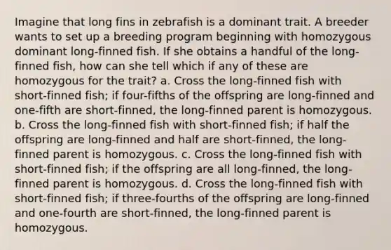 Imagine that long fins in zebrafish is a dominant trait. A breeder wants to set up a breeding program beginning with homozygous dominant long-finned fish. If she obtains a handful of the long-finned fish, how can she tell which if any of these are homozygous for the trait? a. Cross the long-finned fish with short-finned fish; if four-fifths of the offspring are long-finned and one-fifth are short-finned, the long-finned parent is homozygous. b. Cross the long-finned fish with short-finned fish; if half the offspring are long-finned and half are short-finned, the long-finned parent is homozygous. c. Cross the long-finned fish with short-finned fish; if the offspring are all long-finned, the long-finned parent is homozygous. d. Cross the long-finned fish with short-finned fish; if three-fourths of the offspring are long-finned and one-fourth are short-finned, the long-finned parent is homozygous.