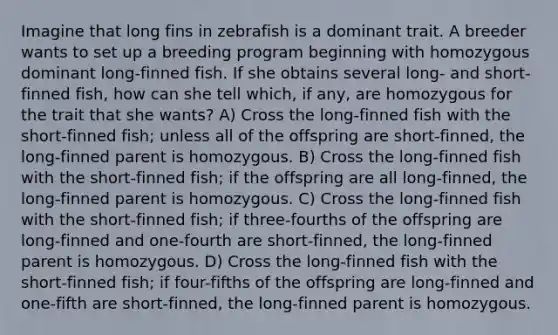 Imagine that long fins in zebrafish is a dominant trait. A breeder wants to set up a breeding program beginning with homozygous dominant long-finned fish. If she obtains several long- and short-finned fish, how can she tell which, if any, are homozygous for the trait that she wants? A) Cross the long-finned fish with the short-finned fish; unless all of the offspring are short-finned, the long-finned parent is homozygous. B) Cross the long-finned fish with the short-finned fish; if the offspring are all long-finned, the long-finned parent is homozygous. C) Cross the long-finned fish with the short-finned fish; if three-fourths of the offspring are long-finned and one-fourth are short-finned, the long-finned parent is homozygous. D) Cross the long-finned fish with the short-finned fish; if four-fifths of the offspring are long-finned and one-fifth are short-finned, the long-finned parent is homozygous.