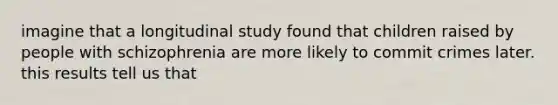 imagine that a longitudinal study found that children raised by people with schizophrenia are more likely to commit crimes later. this results tell us that