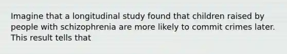 Imagine that a longitudinal study found that children raised by people with schizophrenia are more likely to commit crimes later. This result tells that