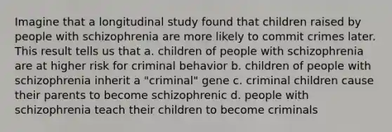 Imagine that a longitudinal study found that children raised by people with schizophrenia are more likely to commit crimes later. This result tells us that a. children of people with schizophrenia are at higher risk for criminal behavior b. children of people with schizophrenia inherit a "criminal" gene c. criminal children cause their parents to become schizophrenic d. people with schizophrenia teach their children to become criminals