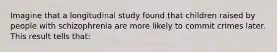 Imagine that a longitudinal study found that children raised by people with schizophrenia are more likely to commit crimes later. This result tells that: