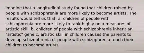 Imagine that a longitudinal study found that children raised by people with schizophrenia are more likely to become artists. The results would tell us that: a. children of people with schizophrenia are more likely to rank highly on a measures of artistic skill. b. children of people with schizophrenia inherit an "artistic" gene c. artistic skill in children causes the parents to develop schizophrenia d. people with schizophrenia teach their children to become artists