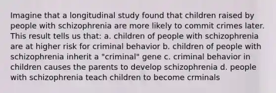 Imagine that a longitudinal study found that children raised by people with schizophrenia are more likely to commit crimes later. This result tells us that: a. children of people with schizophrenia are at higher risk for criminal behavior b. children of people with schizophrenia inherit a "criminal" gene c. criminal behavior in children causes the parents to develop schizophrenia d. people with schizophrenia teach children to become crminals