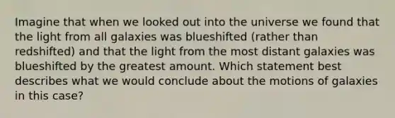 Imagine that when we looked out into the universe we found that the light from all galaxies was blueshifted (rather than redshifted) and that the light from the most distant galaxies was blueshifted by the greatest amount. Which statement best describes what we would conclude about the motions of galaxies in this case?