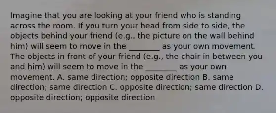 Imagine that you are looking at your friend who is standing across the room. If you turn your head from side to side, the objects behind your friend (e.g., the picture on the wall behind him) will seem to move in the ________ as your own movement. The objects in front of your friend (e.g., the chair in between you and him) will seem to move in the ________ as your own movement. A. same direction; opposite direction B. same direction; same direction C. opposite direction; same direction D. opposite direction; opposite direction