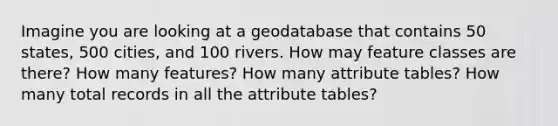 Imagine you are looking at a geodatabase that contains 50 states, 500 cities, and 100 rivers. How may feature classes are there? How many features? How many attribute tables? How many total records in all the attribute tables?