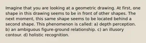 Imagine that you are looking at a geometric drawing. At first, one shape in this drawing seems to be in front of other shapes. The next moment, this same shape seems to be located behind a second shape. This phenomenon is called: a) depth perception. b) an ambiguous figure-ground relationship. c) an illusory contour. d) holistic recognition.
