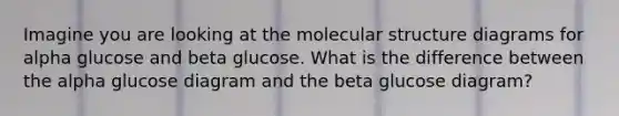 Imagine you are looking at the molecular structure diagrams for alpha glucose and beta glucose. What is the difference between the alpha glucose diagram and the beta glucose diagram?