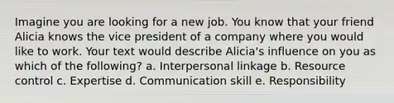 Imagine you are looking for a new job. You know that your friend Alicia knows the vice president of a company where you would like to work. Your text would describe Alicia's influence on you as which of the following? a. Interpersonal linkage b. Resource control c. Expertise d. Communication skill e. Responsibility