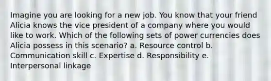 Imagine you are looking for a new job. You know that your friend Alicia knows the vice president of a company where you would like to work. Which of the following sets of power currencies does Alicia possess in this scenario? a. Resource control b. Communication skill c. Expertise d. Responsibility e. Interpersonal linkage