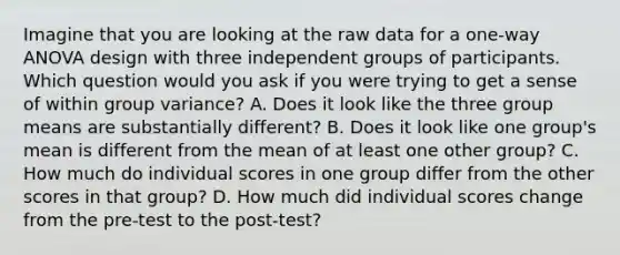 Imagine that you are looking at the raw data for a one-way ANOVA design with three independent groups of participants. Which question would you ask if you were trying to get a sense of within group variance? A. Does it look like the three group means are substantially different? B. Does it look like one group's mean is different from the mean of at least one other group? C. How much do individual scores in one group differ from the other scores in that group? D. How much did individual scores change from the pre-test to the post-test?