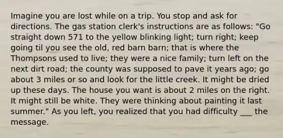 Imagine you are lost while on a trip. You stop and ask for directions. The gas station clerk's instructions are as follows: "Go straight down 571 to the yellow blinking light; turn right; keep going til you see the old, red barn barn; that is where the Thompsons used to live; they were a nice family; turn left on the next dirt road; the county was supposed to pave it years ago; go about 3 miles or so and look for the little creek. It might be dried up these days. The house you want is about 2 miles on the right. It might still be white. They were thinking about painting it last summer." As you left, you realized that you had difficulty ___ the message.