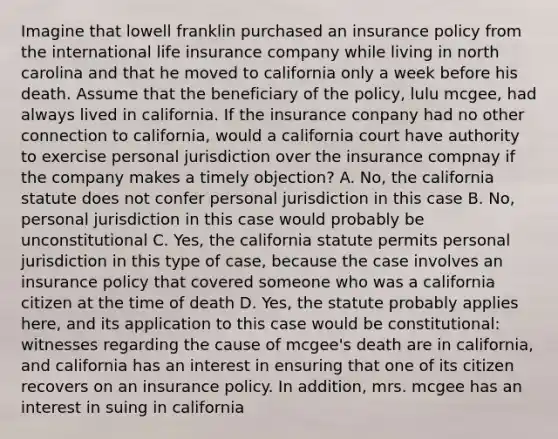 Imagine that lowell franklin purchased an insurance policy from the international life insurance company while living in north carolina and that he moved to california only a week before his death. Assume that the beneficiary of the policy, lulu mcgee, had always lived in california. If the insurance conpany had no other connection to california, would a california court have authority to exercise personal jurisdiction over the insurance compnay if the company makes a timely objection? A. No, the california statute does not confer personal jurisdiction in this case B. No, personal jurisdiction in this case would probably be unconstitutional C. Yes, the california statute permits personal jurisdiction in this type of case, because the case involves an insurance policy that covered someone who was a california citizen at the time of death D. Yes, the statute probably applies here, and its application to this case would be constitutional: witnesses regarding the cause of mcgee's death are in california, and california has an interest in ensuring that one of its citizen recovers on an insurance policy. In addition, mrs. mcgee has an interest in suing in california