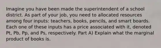 Imagine you have been made the superintendent of a school district. As part of your job, you need to allocated resources among four inputs: teachers, books, pencils, and smart boards. Each one of these inputs has a price associated with it, denoted Pt, Pb, Pp, and Ps, respectively. Part A) Explain what the marginal product of books is.