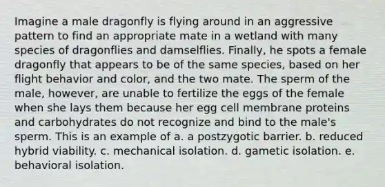 Imagine a male dragonfly is flying around in an aggressive pattern to find an appropriate mate in a wetland with many species of dragonflies and damselflies. Finally, he spots a female dragonfly that appears to be of the same species, based on her flight behavior and color, and the two mate. The sperm of the male, however, are unable to fertilize the eggs of the female when she lays them because her egg cell membrane proteins and carbohydrates do not recognize and bind to the male's sperm. This is an example of a. a postzygotic barrier. b. reduced hybrid viability. c. mechanical isolation. d. gametic isolation. e. behavioral isolation.