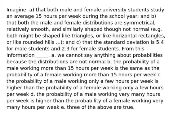 Imagine: a) that both male and female university students study an average 15 hours per week during the school year; and b) that both the male and female distributions are symmetrical, relatively smooth, and similarly shaped though not normal (e.g. both might be shaped like triangles, or like horizontal rectangles, or like rounded hills ...); and c) that the standard deviation is 5.4 for male students and 2.3 for female students. From this information _____. a. we cannot say anything about probabilities because the distributions are not normal b. the probability of a male working more than 15 hours per week is the same as the probability of a female working more than 15 hours per week c. the probability of a male working only a few hours per week is higher than the probability of a female working only a few hours per week d. the probability of a male working very many hours per week is higher than the probability of a female working very many hours per week e. three of the above are true.