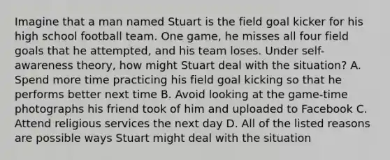 Imagine that a man named Stuart is the field goal kicker for his high school football team. One game, he misses all four field goals that he attempted, and his team loses. Under self-awareness theory, how might Stuart deal with the situation? A. Spend more time practicing his field goal kicking so that he performs better next time B. Avoid looking at the game-time photographs his friend took of him and uploaded to Facebook C. Attend religious services the next day D. All of the listed reasons are possible ways Stuart might deal with the situation