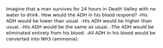 Imagine that a man survives for 24 hours in Death Valley with no water to drink. How would the ADH in his blood respond? -His ADH would be lower than usual. -His ADH would be higher than usual. -His ADH would be the same as usual. -The ADH would be eliminated entirely from his blood. -All ADH in his blood would be converted into NH3 (ammonia).