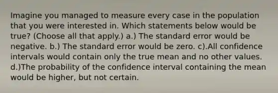 Imagine you managed to measure every case in the population that you were interested in. Which statements below would be true? (Choose all that apply.) a.) The standard error would be negative. b.) The standard error would be zero. c).All confidence intervals would contain only the true mean and no other values. d.)The probability of the confidence interval containing the mean would be higher, but not certain.