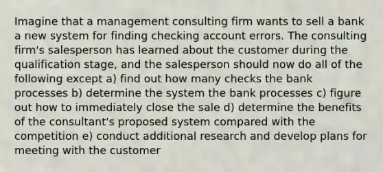 Imagine that a management consulting firm wants to sell a bank a new system for finding checking account errors. The consulting firm's salesperson has learned about the customer during the qualification stage, and the salesperson should now do all of the following except a) find out how many checks the bank processes b) determine the system the bank processes c) figure out how to immediately close the sale d) determine the benefits of the consultant's proposed system compared with the competition e) conduct additional research and develop plans for meeting with the customer