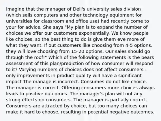 Imagine that the manager of Dell's university sales division (which sells computers and other technology equipment for universities for classroom and office use) had recently come to your for advice. She says "My plan is to expand the number of choices we offer our customers exponentially. We know people like choices, so the best thing to do is give them eve more of what they want. If out customers like choosing from 4-5 options, they will love choosing from 15-20 options. Our sales should go through the roof!" Which of the following statements is the bears assessment of this plan/prediction of how consumer will respond to it? Varying numbers of choices does not affect consumers - only improvements in product quality will have a significant impact The manage is incorrect. Consumes do not like choice. The manager is correct. Offering consumers more choices always leads to positive outcomes. The manager's plan will not any strong effects on consumers. The manager is partially correct. Consumers are attracted by choice, but too many choices can make it hard to choose, resulting in potential negative outcomes.