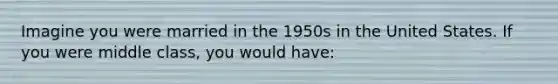 Imagine you were married in the 1950s in the United States. If you were middle class, you would have: