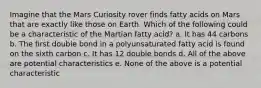 Imagine that the Mars Curiosity rover finds fatty acids on Mars that are exactly like those on Earth. Which of the following could be a characteristic of the Martian fatty acid? a. It has 44 carbons b. The first double bond in a polyunsaturated fatty acid is found on the sixth carbon c. It has 12 double bonds d. All of the above are potential characteristics e. None of the above is a potential characteristic