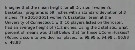 Imagine that the mean height for all Division I women's basketball programs is 69 inches with a standard deviation of 3 inches. The 2010-2011 women's basketball team at the University of Connecticut, with 10 players listed on the roster, had an average height of 71.2 inches. Using the z statistic, what percent of means would fall below that for these UConn Huskies? (Round z score to two decimal places.) a. 98.98 b. 94.98 c. 86.98 d. 48.98