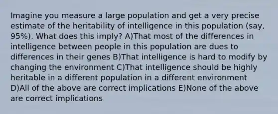 Imagine you measure a large population and get a very precise estimate of the heritability of intelligence in this population (say, 95%). What does this imply? A)That most of the differences in intelligence between people in this population are dues to differences in their genes B)That intelligence is hard to modify by changing the environment C)That intelligence should be highly heritable in a different population in a different environment D)All of the above are correct implications E)None of the above are correct implications