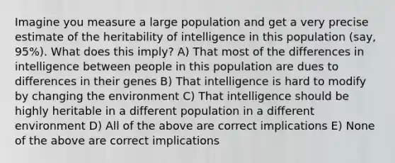 Imagine you measure a large population and get a very precise estimate of the heritability of intelligence in this population (say, 95%). What does this imply? A) That most of the differences in intelligence between people in this population are dues to differences in their genes B) That intelligence is hard to modify by changing the environment C) That intelligence should be highly heritable in a different population in a different environment D) All of the above are correct implications E) None of the above are correct implications