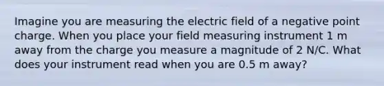 Imagine you are measuring the electric field of a negative point charge. When you place your field measuring instrument 1 m away from the charge you measure a magnitude of 2 N/C. What does your instrument read when you are 0.5 m away?