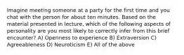 Imagine meeting someone at a party for the first time and you chat with the person for about ten minutes. Based on the material presented in lecture, which of the following aspects of personality are you most likely to correctly infer from this brief encounter? A) Openness to experience B) Extraversion C) Agreeableness D) Neuroticism E) All of the above