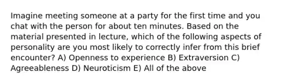 Imagine meeting someone at a party for the first time and you chat with the person for about ten minutes. Based on the material presented in lecture, which of the following aspects of personality are you most likely to correctly infer from this brief encounter? A) Openness to experience B) Extraversion C) Agreeableness D) Neuroticism E) All of the above