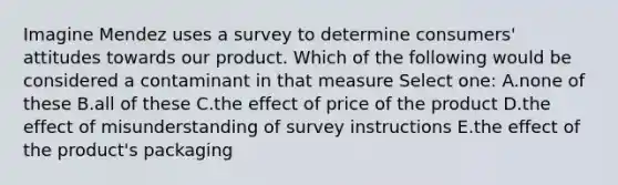 Imagine Mendez uses a survey to determine consumers' attitudes towards our product. Which of the following would be considered a contaminant in that measure Select one: A.none of these B.all of these C.the effect of price of the product D.the effect of misunderstanding of survey instructions E.the effect of the product's packaging