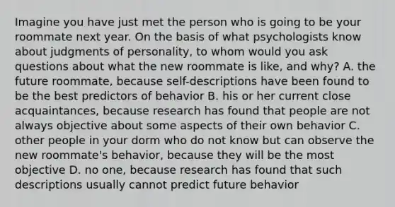 Imagine you have just met the person who is going to be your roommate next year. On the basis of what psychologists know about judgments of personality, to whom would you ask questions about what the new roommate is like, and why? A. the future roommate, because self-descriptions have been found to be the best predictors of behavior B. his or her current close acquaintances, because research has found that people are not always objective about some aspects of their own behavior C. other people in your dorm who do not know but can observe the new roommate's behavior, because they will be the most objective D. no one, because research has found that such descriptions usually cannot predict future behavior