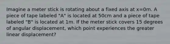 Imagine a meter stick is rotating about a fixed axis at x=0m. A piece of tape labeled "A" is located at 50cm and a piece of tape labeled "B" is located at 1m. If the meter stick covers 15 degrees of angular displacement, which point experiences the greater linear displacement?