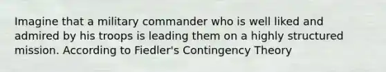 Imagine that a military commander who is well liked and admired by his troops is leading them on a highly structured mission. According to Fiedler's Contingency Theory