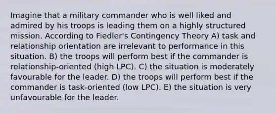 Imagine that a military commander who is well liked and admired by his troops is leading them on a highly structured mission. According to Fiedler's Contingency Theory A) task and relationship orientation are irrelevant to performance in this situation. B) the troops will perform best if the commander is relationship-oriented (high LPC). C) the situation is moderately favourable for the leader. D) the troops will perform best if the commander is task-oriented (low LPC). E) the situation is very unfavourable for the leader.