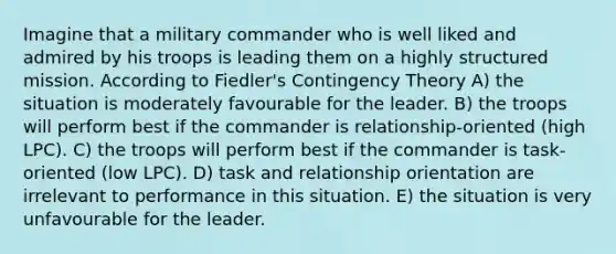 Imagine that a military commander who is well liked and admired by his troops is leading them on a highly structured mission. According to Fiedler's Contingency Theory A) the situation is moderately favourable for the leader. B) the troops will perform best if the commander is relationship-oriented (high LPC). C) the troops will perform best if the commander is task-oriented (low LPC). D) task and relationship orientation are irrelevant to performance in this situation. E) the situation is very unfavourable for the leader.