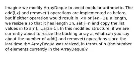 Imagine we modify ArrayDeque to avoid modular arithmetic. The add(i,x) and remove(i) operations are implemented as before, but if either operation would result in j<0 or j+n−1≥ a.length, we resize a so that it has length 3n, set j=n and copy the list values in to a[n],...,a[2n-1]. In this modified structure, if we are currently about to resize the backing array a, what can you say about the number of add() and remove() operations since the last time the ArrayDeque was resized, in terms of n (the number of elements currently in the ArrayDeque)?