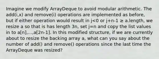 Imagine we modify ArrayDeque to avoid modular arithmetic. The add(i,x) and remove(i) operations are implemented as before, but if either operation would result in j<0 or j+n-1 ≥ a.length, we resize a so that is has length 3n, set j=n and copy the list values in to a[n],...,a[2n-1]. In this modified structure, if we are currently about to resize the backing array a, what can you say about the number of add() and remove() operations since the last time the ArrayDeque was resized?