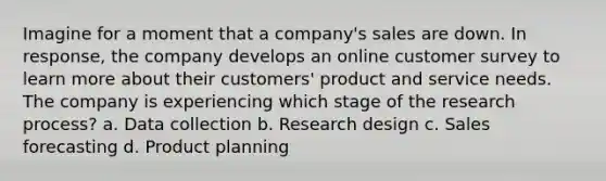 Imagine for a moment that a company's sales are down. In response, the company develops an online customer survey to learn more about their customers' product and service needs. The company is experiencing which stage of the research process? a. Data collection b. Research design c. Sales forecasting d. Product planning