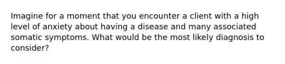 Imagine for a moment that you encounter a client with a high level of anxiety about having a disease and many associated somatic symptoms. What would be the most likely diagnosis to consider?