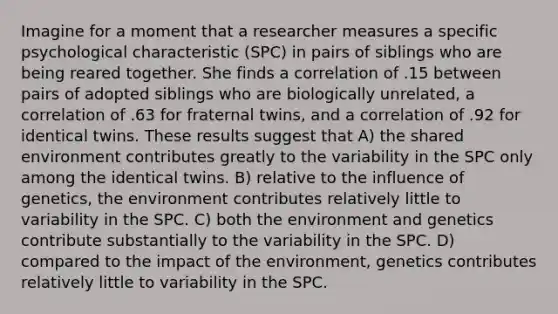 Imagine for a moment that a researcher measures a specific psychological characteristic (SPC) in pairs of siblings who are being reared together. She finds a correlation of .15 between pairs of adopted siblings who are biologically unrelated, a correlation of .63 for fraternal twins, and a correlation of .92 for identical twins. These results suggest that A) the shared environment contributes greatly to the variability in the SPC only among the identical twins. B) relative to the influence of genetics, the environment contributes relatively little to variability in the SPC. C) both the environment and genetics contribute substantially to the variability in the SPC. D) compared to the impact of the environment, genetics contributes relatively little to variability in the SPC.