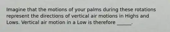 Imagine that the motions of your palms during these rotations represent the directions of vertical air motions in Highs and Lows. Vertical air motion in a Low is therefore ______.