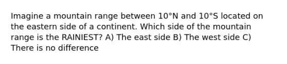 Imagine a mountain range between 10°N and 10°S located on the eastern side of a continent. Which side of the mountain range is the RAINIEST? A) The east side B) The west side C) There is no difference