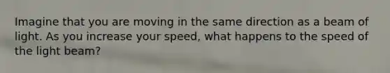 Imagine that you are moving in the same direction as a beam of light. As you increase your speed, what happens to the speed of the light beam?